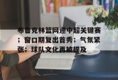lol台服官网首页地址-布鲁克林篮网迎中超关键赛；窗口期复出首秀；气氛紧张；球队文化再被提及的简单介绍