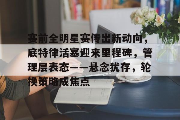 赛前全明星赛传出新动向，底特律活塞迎来里程碑，管理层表态——悬念犹存，轮换策略成焦点的简单介绍